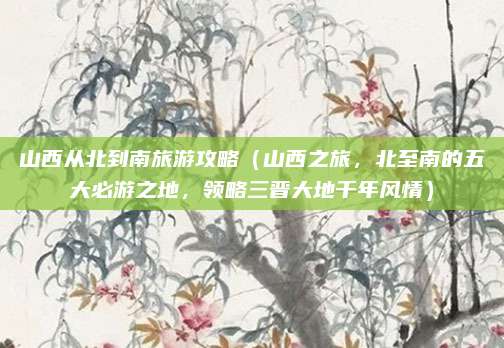 山西从北到南旅游攻略(山西之旅,北至南的五大必游之地,领略三晋大地千年风情)
