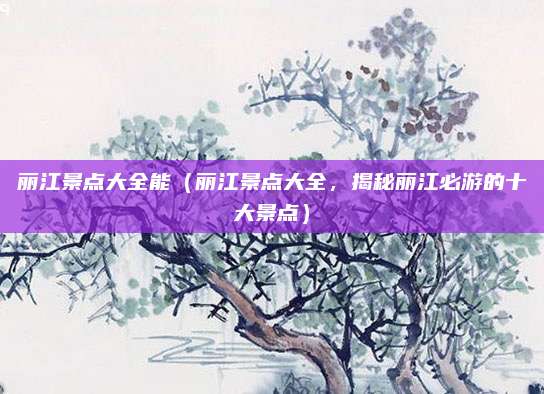 丽江景点大全能(丽江景点大全,揭秘丽江必游的十大景点)