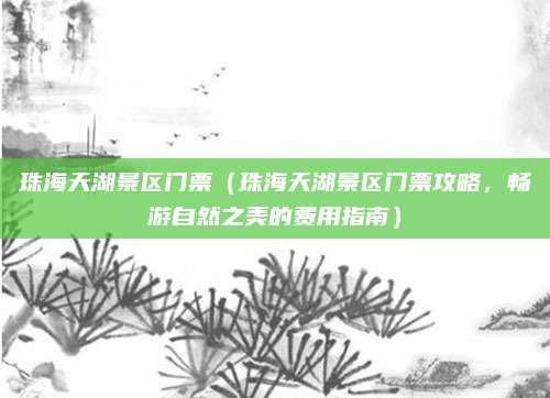 珠海天湖景区门票(珠海天湖景区门票攻略,畅游自然之美的费用指南)