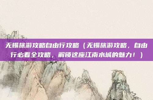 无锡旅游攻略自由行攻略（无锡旅游攻略，自由行必看全攻略，解锁这座江南水城的魅力！）