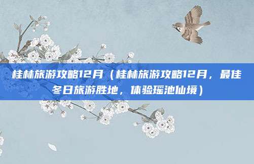 桂林旅游攻略12月(桂林旅游攻略12月,最佳冬日旅游胜地,体验瑶池仙境)
