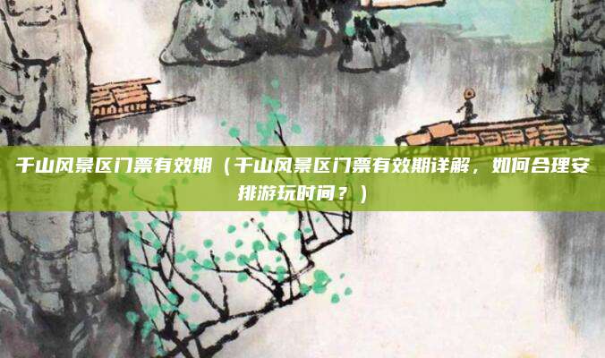 千山风景区门票有效期(千山风景区门票有效期详解,如何合理安排游玩时间?)