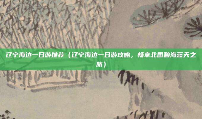 辽宁海边一日游推荐(辽宁海边一日游攻略,畅享北国碧海蓝天之旅)