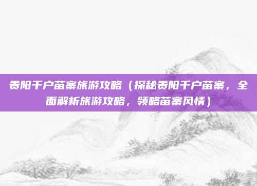 贵阳千户苗寨旅游攻略(探秘贵阳千户苗寨,全面解析旅游攻略,领略苗寨风情)