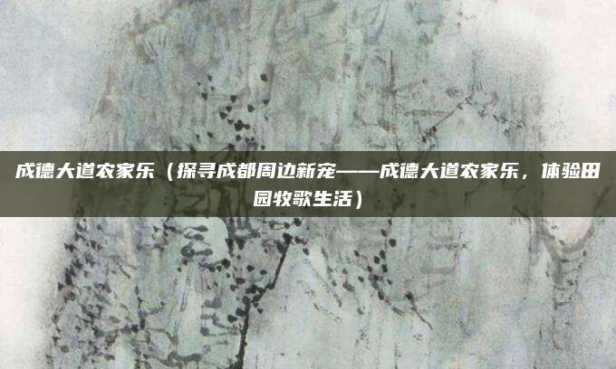 成德大道农家乐(探寻成都周边新宠——成德大道农家乐,体验田园牧歌生活)