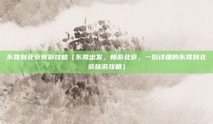 东莞到北京旅游攻略（东莞出发，畅游北京，一份详细的东莞到北京旅游攻略）