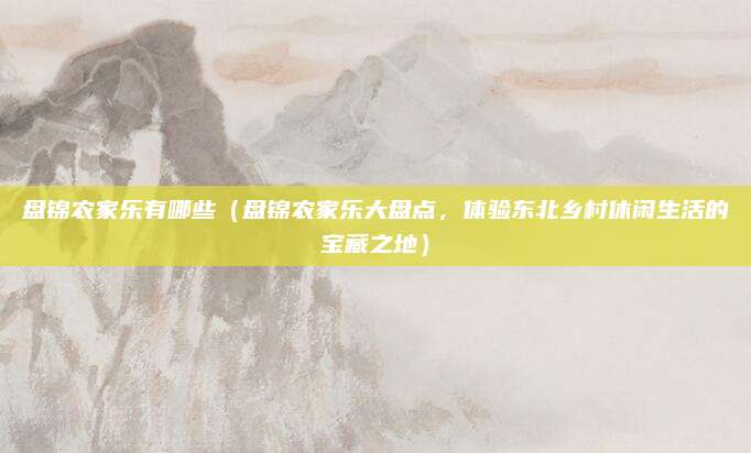 盘锦农家乐有哪些(盘锦农家乐大盘点,体验东北乡村休闲生活的宝藏之地)
