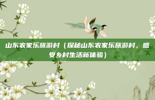 山东农家乐旅游村（探秘山东农家乐旅游村，感受乡村生活新体验）