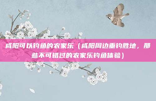 咸阳可以钓鱼的农家乐(咸阳周边垂钓胜地,那些不可错过的农家乐钓鱼体验)