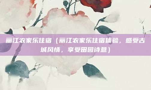 丽江农家乐住宿(丽江农家乐住宿体验,感受古城风情,享受田园诗意)