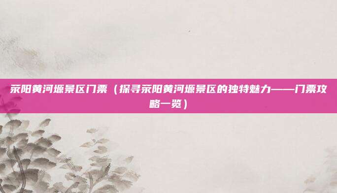 荥阳黄河塬景区门票(探寻荥阳黄河塬景区的独特魅力——门票攻略一览)