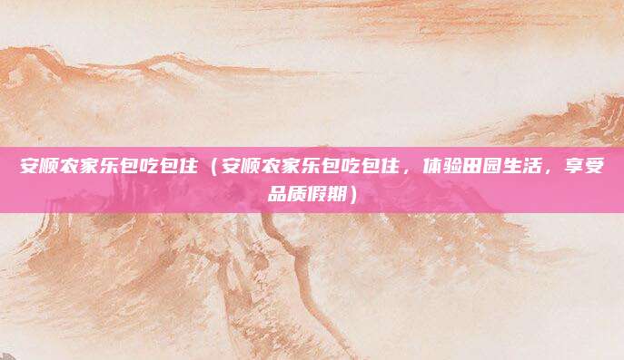 安顺农家乐包吃包住（安顺农家乐包吃包住，体验田园生活，享受品质假期）