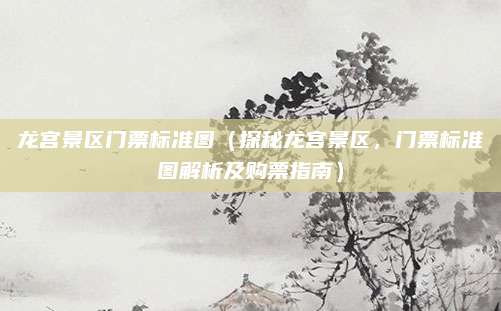 龙宫景区门票标准图（探秘龙宫景区，门票标准图解析及购票指南）