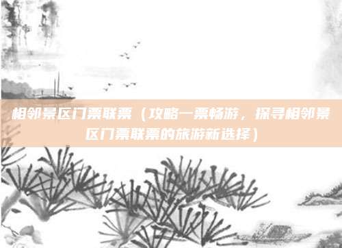 相邻景区门票联票（攻略一票畅游，探寻相邻景区门票联票的旅游新选择）