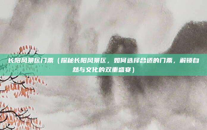 长阳风景区门票（探秘长阳风景区，如何选择合适的门票，解锁自然与文化的双重盛宴）