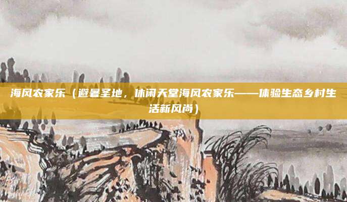 海风农家乐（避暑圣地，休闲天堂海风农家乐——体验生态乡村生活新风尚）