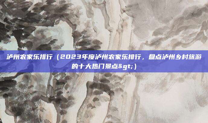 泸州农家乐排行(2023年度泸州农家乐排行,盘点泸州乡村旅游的十大热门景点>)
