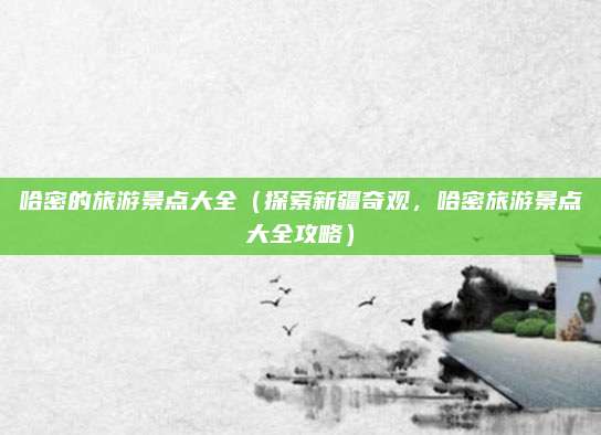 哈密的旅游景点大全（探索新疆奇观，哈密旅游景点大全攻略）