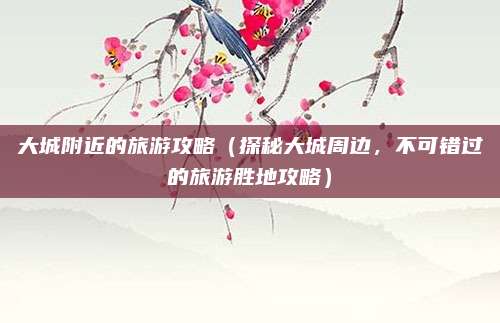 大城附近的旅游攻略(探秘大城周边,不可错过的旅游胜地攻略)