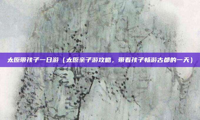 太原带孩子一日游(太原亲子游攻略,带着孩子畅游古都的一天)