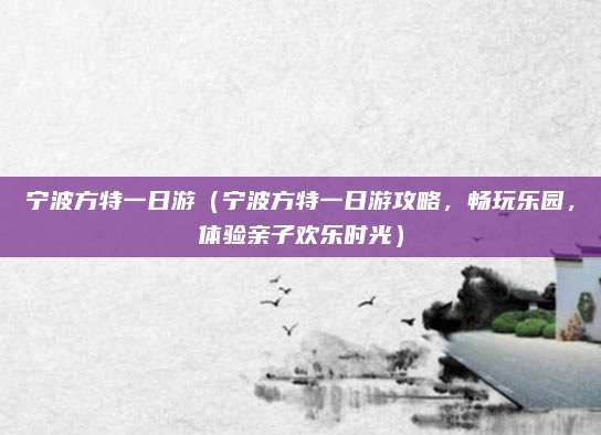宁波方特一日游（宁波方特一日游攻略，畅玩乐园，体验亲子欢乐时光）
