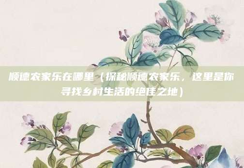 顺德农家乐在哪里(探秘顺德农家乐,这里是你寻找乡村生活的绝佳之地)
