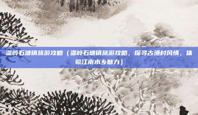 温岭石塘镇旅游攻略(温岭石塘镇旅游攻略,探寻古渔村风情,体验江南水乡魅力)