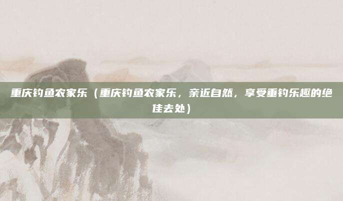 重庆钓鱼农家乐(重庆钓鱼农家乐,亲近自然,享受垂钓乐趣的绝佳去处)
