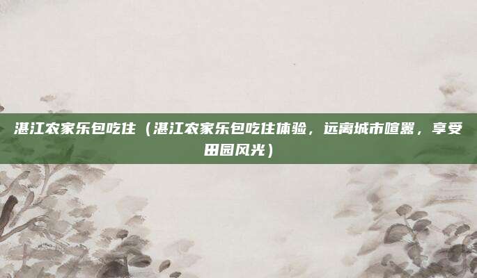 湛江农家乐包吃住（湛江农家乐包吃住体验，远离城市喧嚣，享受田园风光）