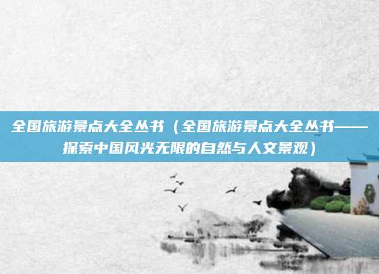 全国旅游景点大全丛书(全国旅游景点大全丛书——探索中国风光无限的自然与人文景观)