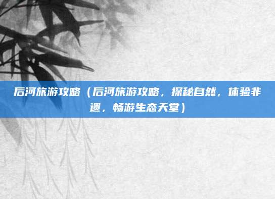 后河旅游攻略(后河旅游攻略,探秘自然,体验非遗,畅游生态天堂)