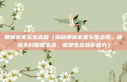聊城农家乐生态园(探秘聊城农家乐生态园,体验乡村田园生活,感受生态旅游魅力)