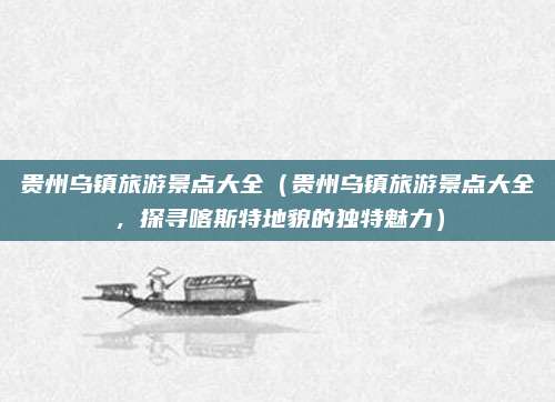 贵州乌镇旅游景点大全(贵州乌镇旅游景点大全,探寻喀斯特地貌的独特魅力)