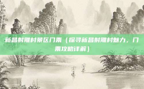 新昌射雕村景区门票(探寻新昌射雕村魅力,门票攻略详解)