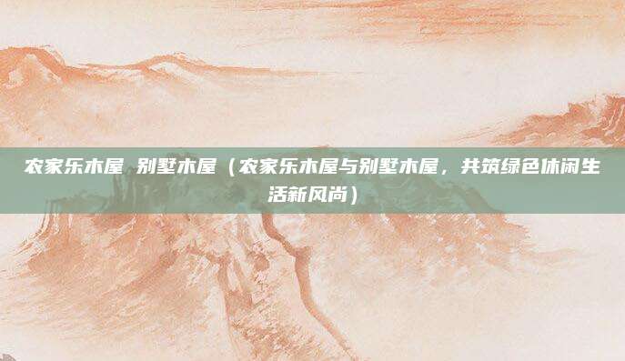 农家乐木屋 别墅木屋（农家乐木屋与别墅木屋，共筑绿色休闲生活新风尚）
