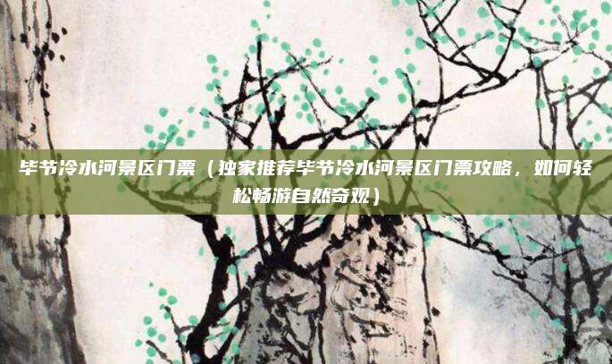 毕节冷水河景区门票（独家推荐毕节冷水河景区门票攻略，如何轻松畅游自然奇观）