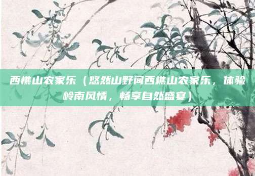 西樵山农家乐(悠然山野间西樵山农家乐,体验岭南风情,畅享自然盛宴)