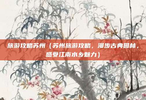 旅游攻略苏州（苏州旅游攻略，漫步古典园林，感受江南水乡魅力）