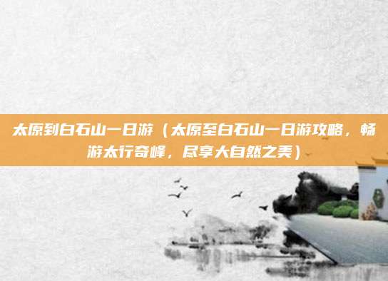 太原到白石山一日游(太原至白石山一日游攻略,畅游太行奇峰,尽享大自然之美)