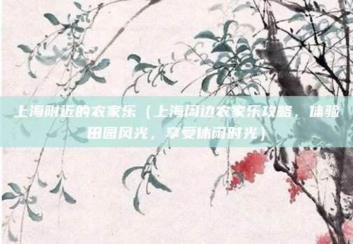 上海附近的农家乐（上海周边农家乐攻略，体验田园风光，享受休闲时光）