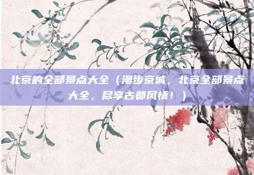 北京的全部景点大全（漫步京城，北京全部景点大全，尽享古都风情！）