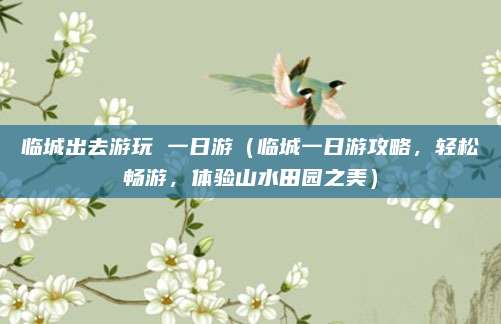 临城出去游玩 一日游(临城一日游攻略,轻松畅游,体验山水田园之美)
