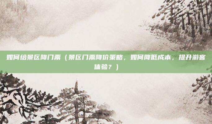 如何给景区降门票（景区门票降价策略，如何降低成本，提升游客体验？）