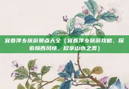 宜春萍乡旅游景点大全（宜春萍乡旅游攻略，探索赣西风情，尽享山水之美）