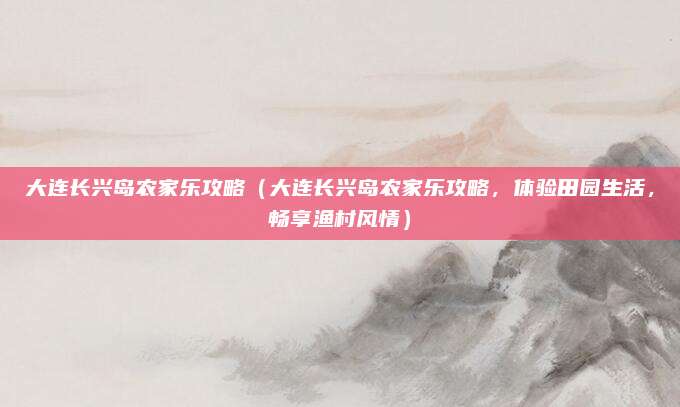 大连长兴岛农家乐攻略（大连长兴岛农家乐攻略，体验田园生活，畅享渔村风情）