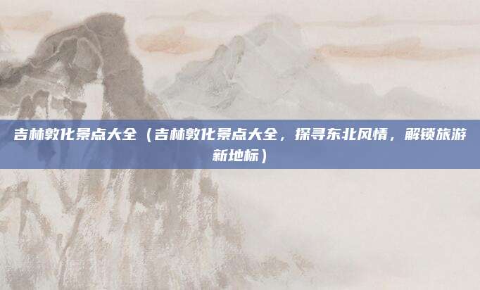吉林敦化景点大全（吉林敦化景点大全，探寻东北风情，解锁旅游新地标）