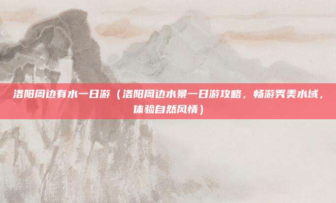 洛阳周边有水一日游(洛阳周边水景一日游攻略,畅游秀美水域,体验自然风情)