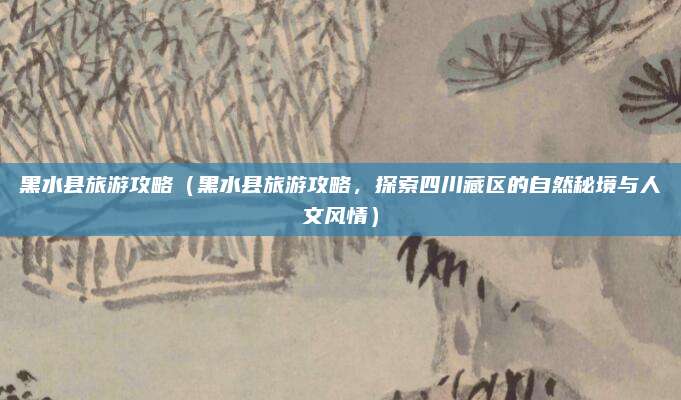 黑水县旅游攻略(黑水县旅游攻略,探索四川藏区的自然秘境与人文风情)