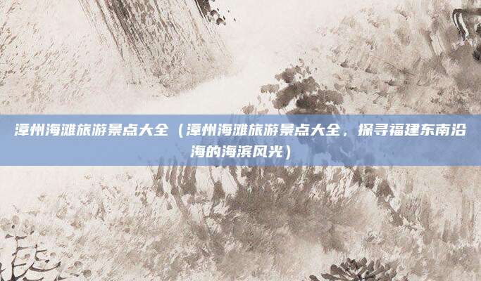 漳州海滩旅游景点大全(漳州海滩旅游景点大全,探寻福建东南沿海的海滨风光)