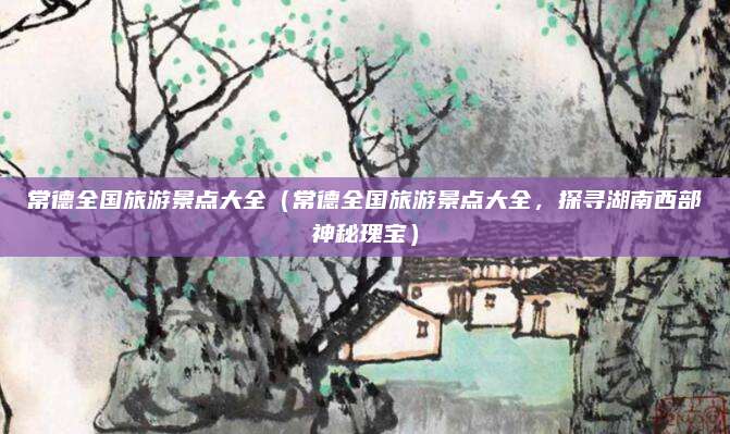常德全国旅游景点大全(常德全国旅游景点大全,探寻湖南西部神秘瑰宝)